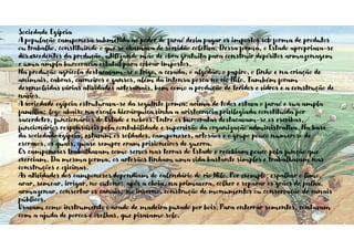 Sociedade Egípcia
A população camponesa submetida ao poder do faraó devia pagar os impostos sob forma de produtos
ou trabalho, constituindo o que se chamava de servidão coletiva. Dessa forma, o Estado apropriava-se
dos excedentes da produção, utilizando mão de obra gratuita para construir depósitos armazenagem
e uma ampla burocracia estatal para cobrar impostos.
Na produção agrícola destacavam-se o trigo, a cevada, o algodão, o papiro, o linho e na criação de
animais, cabras, carneiros e gansos, além da intensa pesca no rio Nilo. Também foram
desenvolvidas várias atividades artesanais, bem como a produção de tecidos e vidros e a construção de
navios.
A sociedade egípcia estruturava-se da seguinte forma: acima de todos estava o faraó e sua ampla
família; logo abaixo na escala hierárquica vinha a aristocracia privilegiada constituída por
sacerdotes, funcionários do Estado e nobres. Entre os burocratas destacavam-se os escribas,
funcionários responsáveis pela contabilidade e supervisão da organização administrativa. Na base
da sociedade egípcia, estavam os soldados, camponeses, artesãos e o grupo pouco numeroso de
escravos, os quais, quase sempre eram prisioneiros de guerra.
Os camponeses trabalhavam como servos nas terras do Estado e recebiam pouco pela função que
exerciam. Da mesma forma, os artesãos tinham uma vida bastante simples e trabalhavam nas
construções e oficinas.
As atividades dos camponeses dependiam do calendário do rio Nilo. Por exemplo: espalhar o limo,
arar, semear, irrigar, no outono; após a cheia, na primavera, colher e separar os grãos de palha,
armazenar, consertar os canais; no inverno, construção de monumentos ou conservação de canais
públicos.
Usavam como instrumento o arado de madeira puxado por bois. Para enterrar sementes, contavam
com a ajuda de porcos e ovelhas, que pisavamo solo.
 