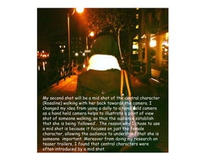 My second shot will be a mid shot of the central character (Rosaline) walking with her back towards the camera. I changed my idea from using a dolly to a hand held camera as a hand held camera helps to illustrate a point of view shot of someone walking, so thus the audience establish that she is being ‘followed’.  The reason why I chose to use a mid shot is because it focuses on just the female character, allowing the audience to understand that she is someone  important. Moreover from doing my research on teaser trailers, I found that central characters were often introduced by a mid shot.   