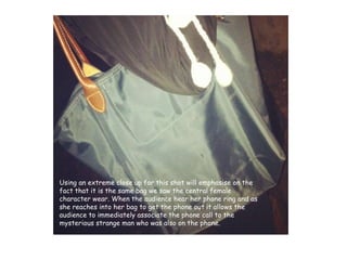 Using an extreme close up for this shot will emphasise on the fact that it is the same bag we saw the central female character wear. When the audience hear her phone ring and as she reaches into her bag to get the phone out it allows the audience to immediately associate the phone call to the mysterious strange man who was also on the phone.  