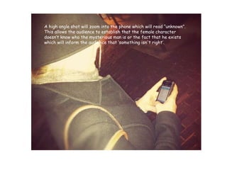 A high angle shot will zoom into the phone which will read “unknown”. This allows the audience to establish that the female character doesn’t know who the mysterious man is or the fact that he exists which will inform the audience that ‘something isn't right’.  