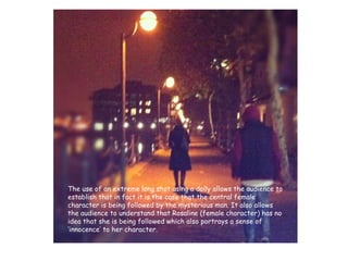 The use of an extreme long shot using a dolly allows the audience to establish that in fact it is the case that the central female character is being followed by the mysterious man. It also allows the audience to understand that Rosaline (female character) has no idea that she is being followed which also portrays a sense of ‘innocence’ to her character.  