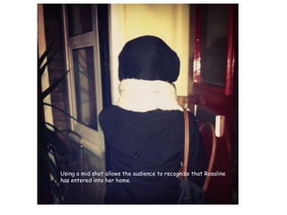 Using a mid shot allows the audience to recognize that Rosaline has entered into her home.  