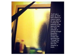 I will use a close up, hand held camera to create a point of view shot as it allows the audience to be aware of the fact that someone is looking through Rosaline’s Bathroom window and watching her. Through the editing this shot will dissolve to black..  