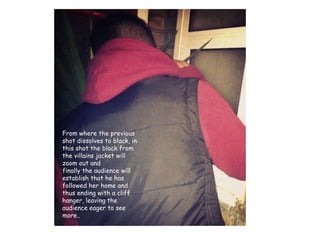 From where the previous shot dissolves to black, in this shot the black from the villains jacket will zoom out and  finally the audience will establish that he has followed her home and thus ending with a cliff hanger, leaving the audience eager to see more..  