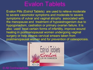 Evalon Tablets
© All Contraceptives
Evalon Pills (Estriol Tablets) are used to relieve moderate
to severe vasomotor symptoms and moderate to severe
symptoms of vulvar and vaginal atrophy associated with
the menopause and treatment of hypoestrogenism due to
hypogonadism, castration or primary ovarian failure. It is
also used treat certain forms of infertility, improve wound
healing in postmenopausal women undergoing vaginal
surgery or help assess cervical smears taken from
postmenopausal women and for prevention of osteoporosis.
 