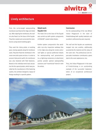 Lively architecture
First, the cut-to-length waterproofing

Detail work

Conclusion

membrane was fixed at the ridge and rolled

Façade trim

For the waterproofing of the new Whale

out. After aligning the membrane, the roof-

The lower trim at the base of the façade

Indoor Playground in the town of

ers also fixed it at the base of the façade.

was carried out with system components

Friedrichskoog both quality materials and

They then sealed and connected the mem-

of EvALON coated metal sheets.

excellent craftsmanship were required.

Further system components like weld-

The roof and the façade are seamlessly

They used the cherry picker, at working

able non-slip inspection walkway tiles

merged into one another, additionally

pace, moving upwards along the membrane

in the ridge area along the smoke vents/

accented by the material and the colour of

seam. They then fixed the membrane in the

roof lights or special preformed details

the outer skin. The professional and im-

seam area with plate anchors. In order to

for waterproofing roof penetrations

peccable installation contributed a great

prevent likely wind uplift, the membrane

(e. g. lightning conductors or attachment

deal to the outer appearance, too.

was also fastened with field fasteners.

points) provide optimal waterproofing

Based on the individual wind load calcula-

solutions and “seamlessly” blend in with

Thus, the Indoor Playground in the town

tion for this special project, which was pro-

the whole.

of Friedrichskoog is an outstanding

®

branes using solvent-welding agent.

vided by the manufacturer of the fastening

example of the successful implemen-

system, the architect designed a layout of

tation of an exceptional architectural

fixings resulting in a specific pattern.

project.

 