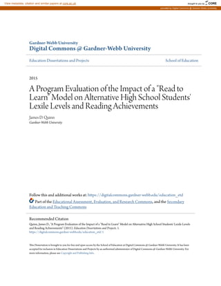Gardner-Webb University
Digital Commons @ Gardner-Webb University
Education Dissertations and Projects School of Education
2015
A Program Evaluation of the Impact of a "Read to
Learn" Model on Alternative High School Students'
Lexile Levels and Reading Achievements
James D. Quinn
Gardner-Webb University
Follow this and additional works at: https://digitalcommons.gardner-webb.edu/education_etd
Part of the Educational Assessment, Evaluation, and Research Commons, and the Secondary
Education and Teaching Commons
This Dissertation is brought to you for free and open access by the School of Education at Digital Commons @ Gardner-Webb University. It has been
accepted for inclusion in Education Dissertations and Projects by an authorized administrator of Digital Commons @ Gardner-Webb University. For
more information, please see Copyright and Publishing Info.
Recommended Citation
Quinn, James D., "A Program Evaluation of the Impact of a "Read to Learn" Model on Alternative High School Students' Lexile Levels
and Reading Achievements" (2015). Education Dissertations and Projects. 1.
https://digitalcommons.gardner-webb.edu/education_etd/1
brought to you by CORE
View metadata, citation and similar papers at core.ac.uk
provided by Digital Commons @ Gardner-Webb University
 