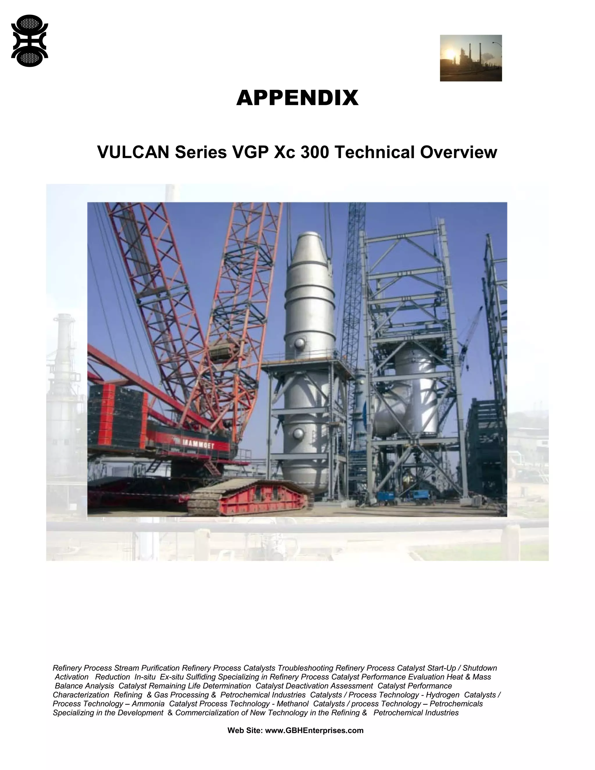 Refinery Process Stream Purification Refinery Process Catalysts Troubleshooting Refinery Process Catalyst Start-Up / Shutdown
Activation Reduction In-situ Ex-situ Sulfiding Specializing in Refinery Process Catalyst Performance Evaluation Heat & Mass
Balance Analysis Catalyst Remaining Life Determination Catalyst Deactivation Assessment Catalyst Performance
Characterization Refining & Gas Processing & Petrochemical Industries Catalysts / Process Technology - Hydrogen Catalysts /
Process Technology – Ammonia Catalyst Process Technology - Methanol Catalysts / process Technology – Petrochemicals
Specializing in the Development & Commercialization of New Technology in the Refining & Petrochemical Industries
Web Site: www.GBHEnterprises.com
APPENDIX
VULCAN Series VGP Xc 300 Technical Overview
 