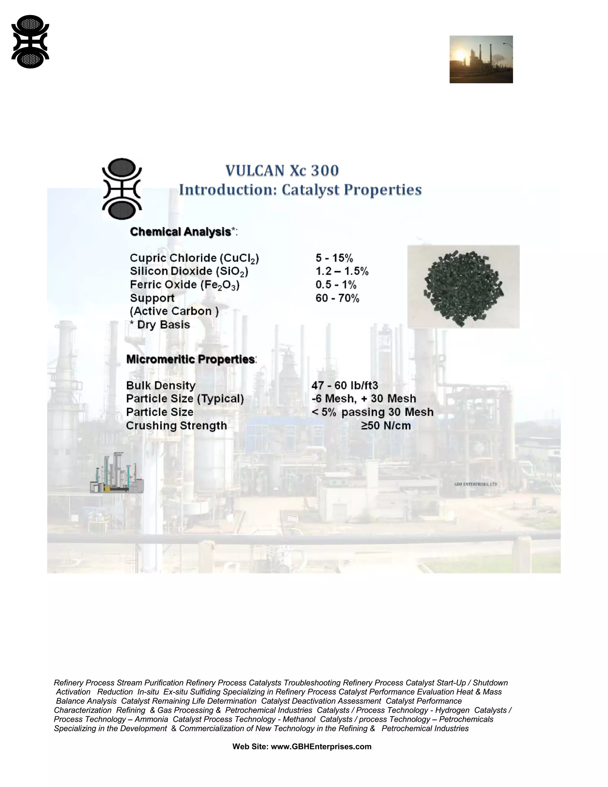 Refinery Process Stream Purification Refinery Process Catalysts Troubleshooting Refinery Process Catalyst Start-Up / Shutdown
Activation Reduction In-situ Ex-situ Sulfiding Specializing in Refinery Process Catalyst Performance Evaluation Heat & Mass
Balance Analysis Catalyst Remaining Life Determination Catalyst Deactivation Assessment Catalyst Performance
Characterization Refining & Gas Processing & Petrochemical Industries Catalysts / Process Technology - Hydrogen Catalysts /
Process Technology – Ammonia Catalyst Process Technology - Methanol Catalysts / process Technology – Petrochemicals
Specializing in the Development & Commercialization of New Technology in the Refining & Petrochemical Industries
Web Site: www.GBHEnterprises.com
 