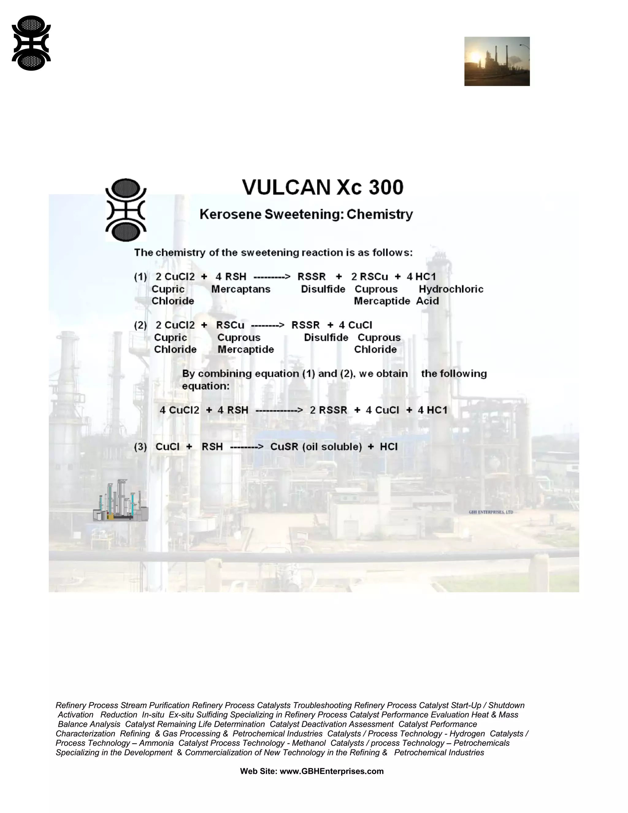 Refinery Process Stream Purification Refinery Process Catalysts Troubleshooting Refinery Process Catalyst Start-Up / Shutdown
Activation Reduction In-situ Ex-situ Sulfiding Specializing in Refinery Process Catalyst Performance Evaluation Heat & Mass
Balance Analysis Catalyst Remaining Life Determination Catalyst Deactivation Assessment Catalyst Performance
Characterization Refining & Gas Processing & Petrochemical Industries Catalysts / Process Technology - Hydrogen Catalysts /
Process Technology – Ammonia Catalyst Process Technology - Methanol Catalysts / process Technology – Petrochemicals
Specializing in the Development & Commercialization of New Technology in the Refining & Petrochemical Industries
Web Site: www.GBHEnterprises.com
 