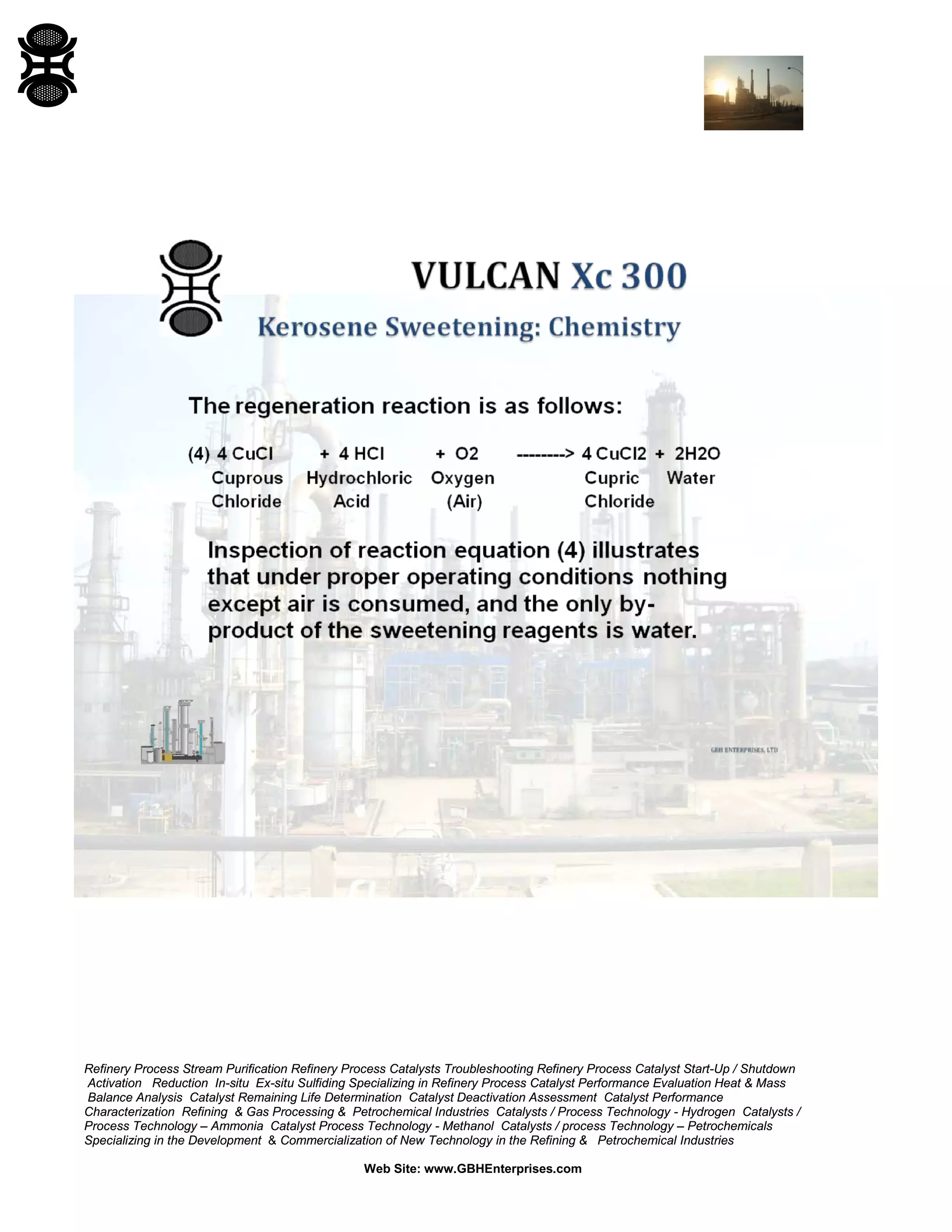 Refinery Process Stream Purification Refinery Process Catalysts Troubleshooting Refinery Process Catalyst Start-Up / Shutdown
Activation Reduction In-situ Ex-situ Sulfiding Specializing in Refinery Process Catalyst Performance Evaluation Heat & Mass
Balance Analysis Catalyst Remaining Life Determination Catalyst Deactivation Assessment Catalyst Performance
Characterization Refining & Gas Processing & Petrochemical Industries Catalysts / Process Technology - Hydrogen Catalysts /
Process Technology – Ammonia Catalyst Process Technology - Methanol Catalysts / process Technology – Petrochemicals
Specializing in the Development & Commercialization of New Technology in the Refining & Petrochemical Industries
Web Site: www.GBHEnterprises.com
 