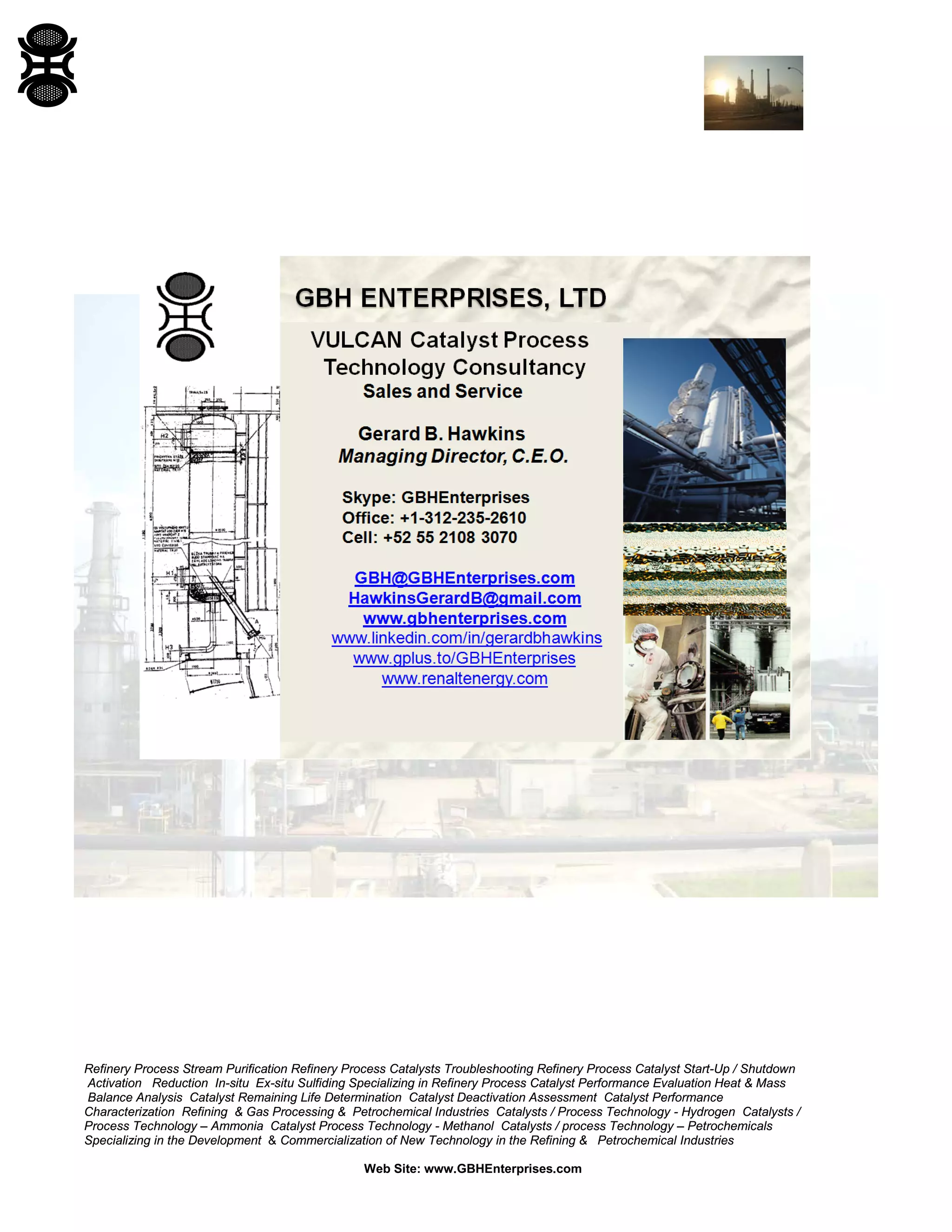 Refinery Process Stream Purification Refinery Process Catalysts Troubleshooting Refinery Process Catalyst Start-Up / Shutdown
Activation Reduction In-situ Ex-situ Sulfiding Specializing in Refinery Process Catalyst Performance Evaluation Heat & Mass
Balance Analysis Catalyst Remaining Life Determination Catalyst Deactivation Assessment Catalyst Performance
Characterization Refining & Gas Processing & Petrochemical Industries Catalysts / Process Technology - Hydrogen Catalysts /
Process Technology – Ammonia Catalyst Process Technology - Methanol Catalysts / process Technology – Petrochemicals
Specializing in the Development & Commercialization of New Technology in the Refining & Petrochemical Industries
Web Site: www.GBHEnterprises.com
 