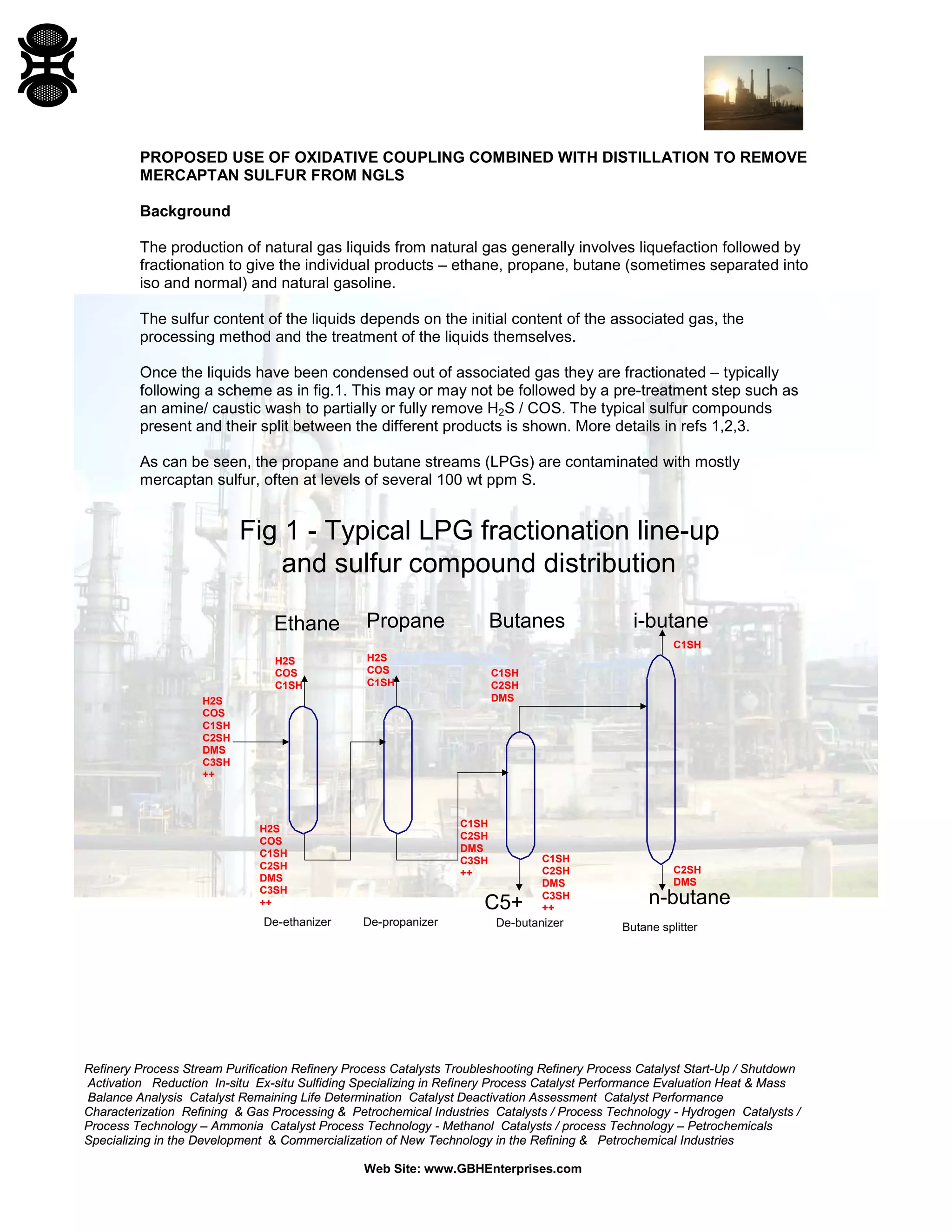 Refinery Process Stream Purification Refinery Process Catalysts Troubleshooting Refinery Process Catalyst Start-Up / Shutdown
Activation Reduction In-situ Ex-situ Sulfiding Specializing in Refinery Process Catalyst Performance Evaluation Heat & Mass
Balance Analysis Catalyst Remaining Life Determination Catalyst Deactivation Assessment Catalyst Performance
Characterization Refining & Gas Processing & Petrochemical Industries Catalysts / Process Technology - Hydrogen Catalysts /
Process Technology – Ammonia Catalyst Process Technology - Methanol Catalysts / process Technology – Petrochemicals
Specializing in the Development & Commercialization of New Technology in the Refining & Petrochemical Industries
Web Site: www.GBHEnterprises.com
PROPOSED USE OF OXIDATIVE COUPLING COMBINED WITH DISTILLATION TO REMOVE
MERCAPTAN SULFUR FROM NGLS
Background
The production of natural gas liquids from natural gas generally involves liquefaction followed by
fractionation to give the individual products – ethane, propane, butane (sometimes separated into
iso and normal) and natural gasoline.
The sulfur content of the liquids depends on the initial content of the associated gas, the
processing method and the treatment of the liquids themselves.
Once the liquids have been condensed out of associated gas they are fractionated – typically
following a scheme as in fig.1. This may or may not be followed by a pre-treatment step such as
an amine/ caustic wash to partially or fully remove H2S / COS. The typical sulfur compounds
present and their split between the different products is shown. More details in refs 1,2,3.
As can be seen, the propane and butane streams (LPGs) are contaminated with mostly
mercaptan sulfur, often at levels of several 100 wt ppm S.
Fig 1 - Typical LPG fractionation line-up
and sulfur compound distribution
De-ethanizer De-propanizer De-butanizer Butane splitter
Ethane Propane Butanes i-butane
C5+ n-butane
H2S
COS
C1SH
C2SH
DMS
C3SH
++
H2S
COS
C1SH
H2S
COS
C1SH
C2SH
DMS
C3SH
++
H2S
COS
C1SH
C1SH
C2SH
DMS
C3SH
++
C1SH
C2SH
DMS
C3SH
++
C1SH
C2SH
DMS
C1SH
C2SH
DMS
 