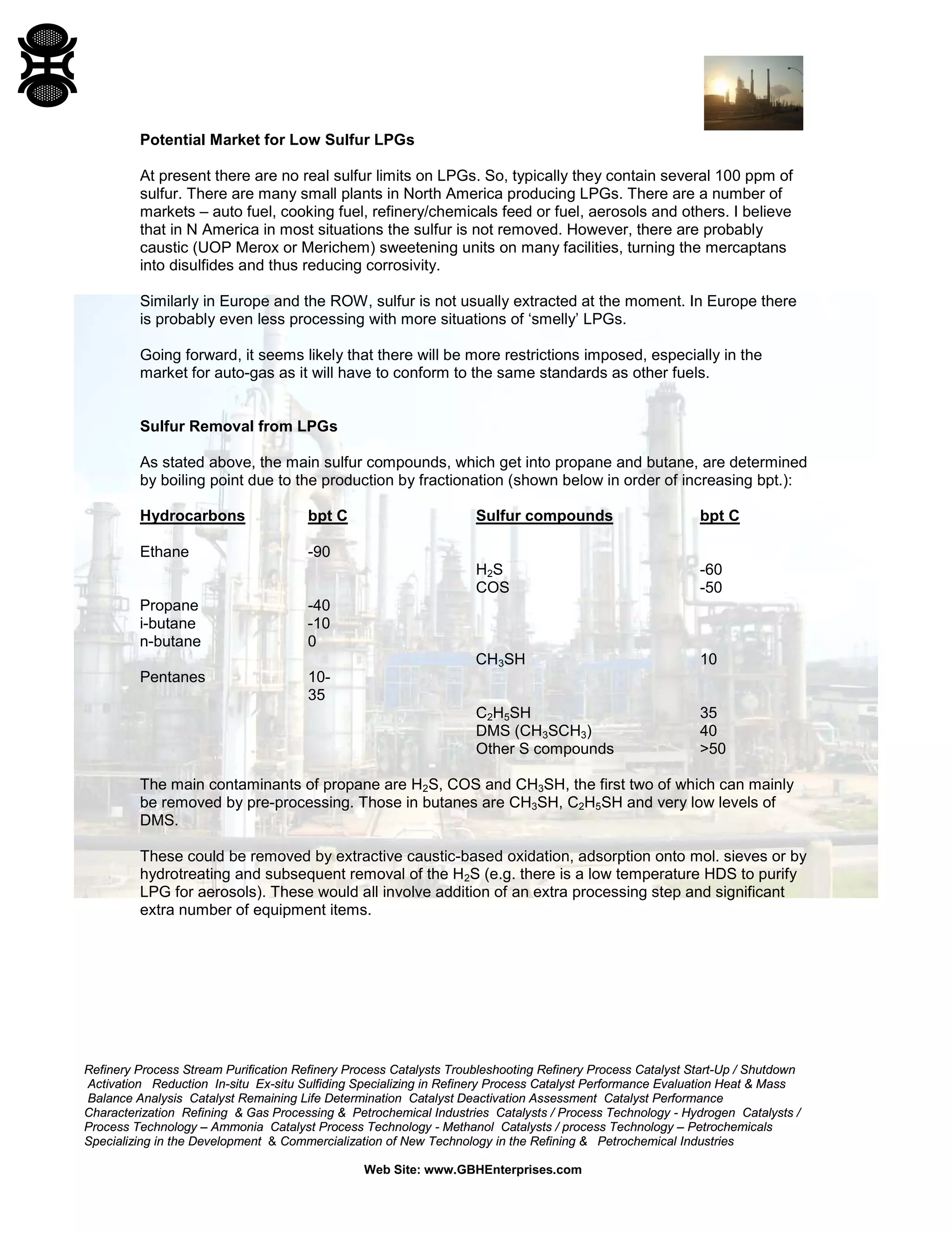 Refinery Process Stream Purification Refinery Process Catalysts Troubleshooting Refinery Process Catalyst Start-Up / Shutdown
Activation Reduction In-situ Ex-situ Sulfiding Specializing in Refinery Process Catalyst Performance Evaluation Heat & Mass
Balance Analysis Catalyst Remaining Life Determination Catalyst Deactivation Assessment Catalyst Performance
Characterization Refining & Gas Processing & Petrochemical Industries Catalysts / Process Technology - Hydrogen Catalysts /
Process Technology – Ammonia Catalyst Process Technology - Methanol Catalysts / process Technology – Petrochemicals
Specializing in the Development & Commercialization of New Technology in the Refining & Petrochemical Industries
Web Site: www.GBHEnterprises.com
Potential Market for Low Sulfur LPGs
At present there are no real sulfur limits on LPGs. So, typically they contain several 100 ppm of
sulfur. There are many small plants in North America producing LPGs. There are a number of
markets – auto fuel, cooking fuel, refinery/chemicals feed or fuel, aerosols and others. I believe
that in N America in most situations the sulfur is not removed. However, there are probably
caustic (UOP Merox or Merichem) sweetening units on many facilities, turning the mercaptans
into disulfides and thus reducing corrosivity.
Similarly in Europe and the ROW, sulfur is not usually extracted at the moment. In Europe there
is probably even less processing with more situations of ‘smelly’ LPGs.
Going forward, it seems likely that there will be more restrictions imposed, especially in the
market for auto-gas as it will have to conform to the same standards as other fuels.
Sulfur Removal from LPGs
As stated above, the main sulfur compounds, which get into propane and butane, are determined
by boiling point due to the production by fractionation (shown below in order of increasing bpt.):
Hydrocarbons bpt C Sulfur compounds bpt C
Ethane -90
H2S -60
COS -50
Propane -40
i-butane -10
n-butane 0
CH3SH 10
Pentanes 10-
35
C2H5SH 35
DMS (CH3SCH3) 40
Other S compounds >50
The main contaminants of propane are H2S, COS and CH3SH, the first two of which can mainly
be removed by pre-processing. Those in butanes are CH3SH, C2H5SH and very low levels of
DMS.
These could be removed by extractive caustic-based oxidation, adsorption onto mol. sieves or by
hydrotreating and subsequent removal of the H2S (e.g. there is a low temperature HDS to purify
LPG for aerosols). These would all involve addition of an extra processing step and significant
extra number of equipment items.
 