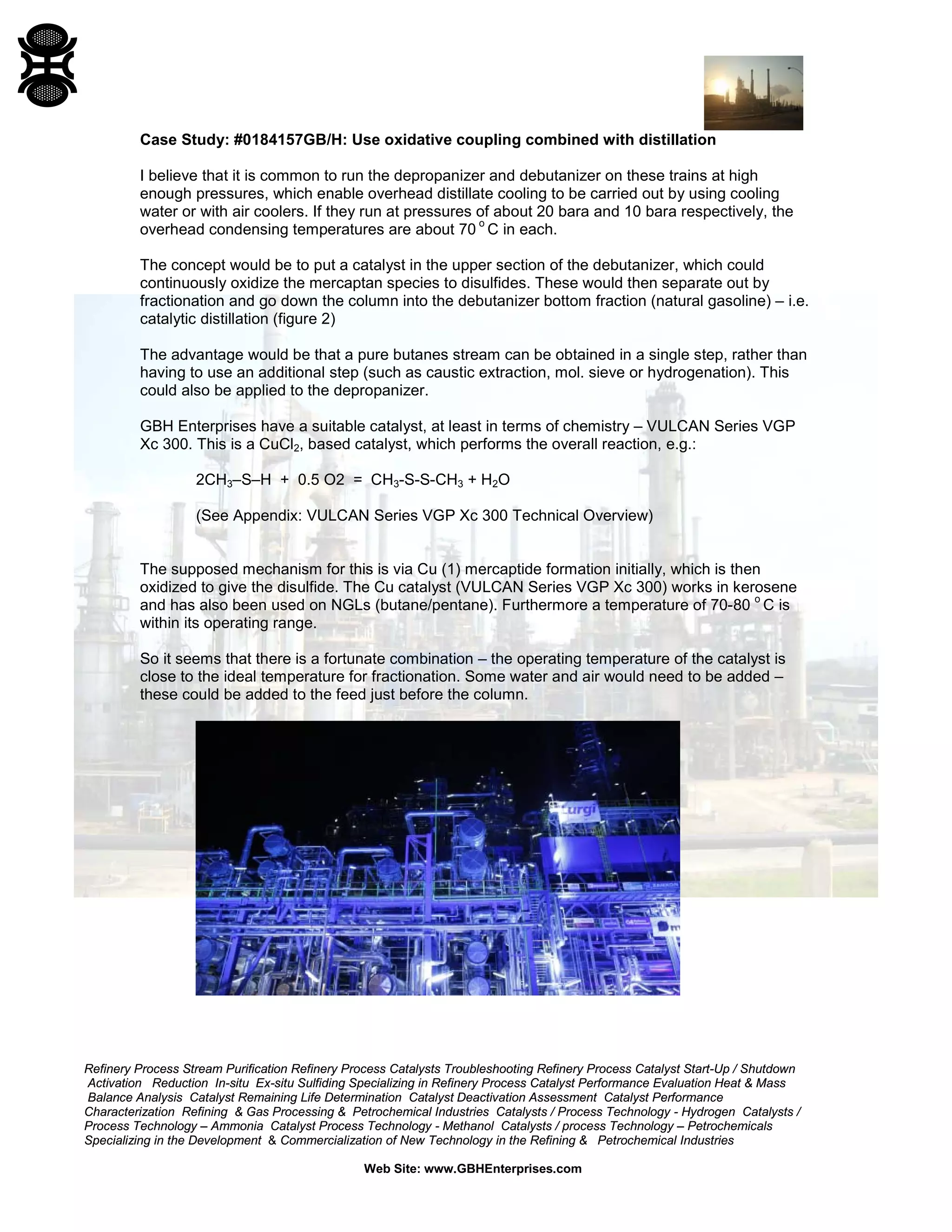 Refinery Process Stream Purification Refinery Process Catalysts Troubleshooting Refinery Process Catalyst Start-Up / Shutdown
Activation Reduction In-situ Ex-situ Sulfiding Specializing in Refinery Process Catalyst Performance Evaluation Heat & Mass
Balance Analysis Catalyst Remaining Life Determination Catalyst Deactivation Assessment Catalyst Performance
Characterization Refining & Gas Processing & Petrochemical Industries Catalysts / Process Technology - Hydrogen Catalysts /
Process Technology – Ammonia Catalyst Process Technology - Methanol Catalysts / process Technology – Petrochemicals
Specializing in the Development & Commercialization of New Technology in the Refining & Petrochemical Industries
Web Site: www.GBHEnterprises.com
Case Study: #0184157GB/H: Use oxidative coupling combined with distillation
I believe that it is common to run the depropanizer and debutanizer on these trains at high
enough pressures, which enable overhead distillate cooling to be carried out by using cooling
water or with air coolers. If they run at pressures of about 20 bara and 10 bara respectively, the
overhead condensing temperatures are about 70
o
C in each.
The concept would be to put a catalyst in the upper section of the debutanizer, which could
continuously oxidize the mercaptan species to disulfides. These would then separate out by
fractionation and go down the column into the debutanizer bottom fraction (natural gasoline) – i.e.
catalytic distillation (figure 2)
The advantage would be that a pure butanes stream can be obtained in a single step, rather than
having to use an additional step (such as caustic extraction, mol. sieve or hydrogenation). This
could also be applied to the depropanizer.
GBH Enterprises have a suitable catalyst, at least in terms of chemistry – VULCAN Series VGP
Xc 300. This is a CuCl2, based catalyst, which performs the overall reaction, e.g.:
2CH3–S–H + 0.5 O2 = CH3-S-S-CH3 + H2O
(See Appendix: VULCAN Series VGP Xc 300 Technical Overview)
The supposed mechanism for this is via Cu (1) mercaptide formation initially, which is then
oxidized to give the disulfide. The Cu catalyst (VULCAN Series VGP Xc 300) works in kerosene
and has also been used on NGLs (butane/pentane). Furthermore a temperature of 70-80
o
C is
within its operating range.
So it seems that there is a fortunate combination – the operating temperature of the catalyst is
close to the ideal temperature for fractionation. Some water and air would need to be added –
these could be added to the feed just before the column.
 