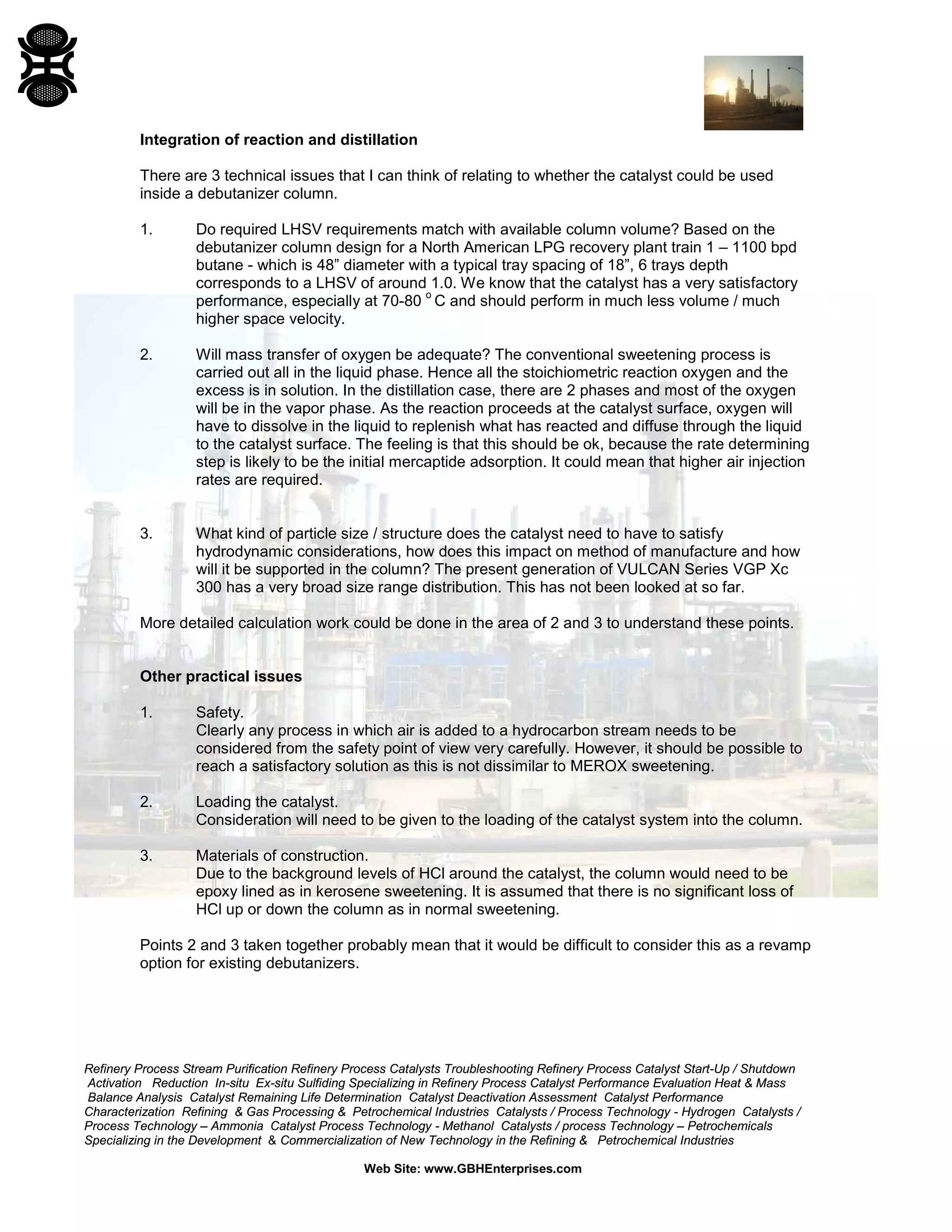 Refinery Process Stream Purification Refinery Process Catalysts Troubleshooting Refinery Process Catalyst Start-Up / Shutdown
Activation Reduction In-situ Ex-situ Sulfiding Specializing in Refinery Process Catalyst Performance Evaluation Heat & Mass
Balance Analysis Catalyst Remaining Life Determination Catalyst Deactivation Assessment Catalyst Performance
Characterization Refining & Gas Processing & Petrochemical Industries Catalysts / Process Technology - Hydrogen Catalysts /
Process Technology – Ammonia Catalyst Process Technology - Methanol Catalysts / process Technology – Petrochemicals
Specializing in the Development & Commercialization of New Technology in the Refining & Petrochemical Industries
Web Site: www.GBHEnterprises.com
Integration of reaction and distillation
There are 3 technical issues that I can think of relating to whether the catalyst could be used
inside a debutanizer column.
1. Do required LHSV requirements match with available column volume? Based on the
debutanizer column design for a North American LPG recovery plant train 1 – 1100 bpd
butane - which is 48” diameter with a typical tray spacing of 18”, 6 trays depth
corresponds to a LHSV of around 1.0. We know that the catalyst has a very satisfactory
performance, especially at 70-80
o
C and should perform in much less volume / much
higher space velocity.
2. Will mass transfer of oxygen be adequate? The conventional sweetening process is
carried out all in the liquid phase. Hence all the stoichiometric reaction oxygen and the
excess is in solution. In the distillation case, there are 2 phases and most of the oxygen
will be in the vapor phase. As the reaction proceeds at the catalyst surface, oxygen will
have to dissolve in the liquid to replenish what has reacted and diffuse through the liquid
to the catalyst surface. The feeling is that this should be ok, because the rate determining
step is likely to be the initial mercaptide adsorption. It could mean that higher air injection
rates are required.
3. What kind of particle size / structure does the catalyst need to have to satisfy
hydrodynamic considerations, how does this impact on method of manufacture and how
will it be supported in the column? The present generation of VULCAN Series VGP Xc
300 has a very broad size range distribution. This has not been looked at so far.
More detailed calculation work could be done in the area of 2 and 3 to understand these points.
Other practical issues
1. Safety.
Clearly any process in which air is added to a hydrocarbon stream needs to be
considered from the safety point of view very carefully. However, it should be possible to
reach a satisfactory solution as this is not dissimilar to MEROX sweetening.
2. Loading the catalyst.
Consideration will need to be given to the loading of the catalyst system into the column.
3. Materials of construction.
Due to the background levels of HCl around the catalyst, the column would need to be
epoxy lined as in kerosene sweetening. It is assumed that there is no significant loss of
HCl up or down the column as in normal sweetening.
Points 2 and 3 taken together probably mean that it would be difficult to consider this as a revamp
option for existing debutanizers.
 