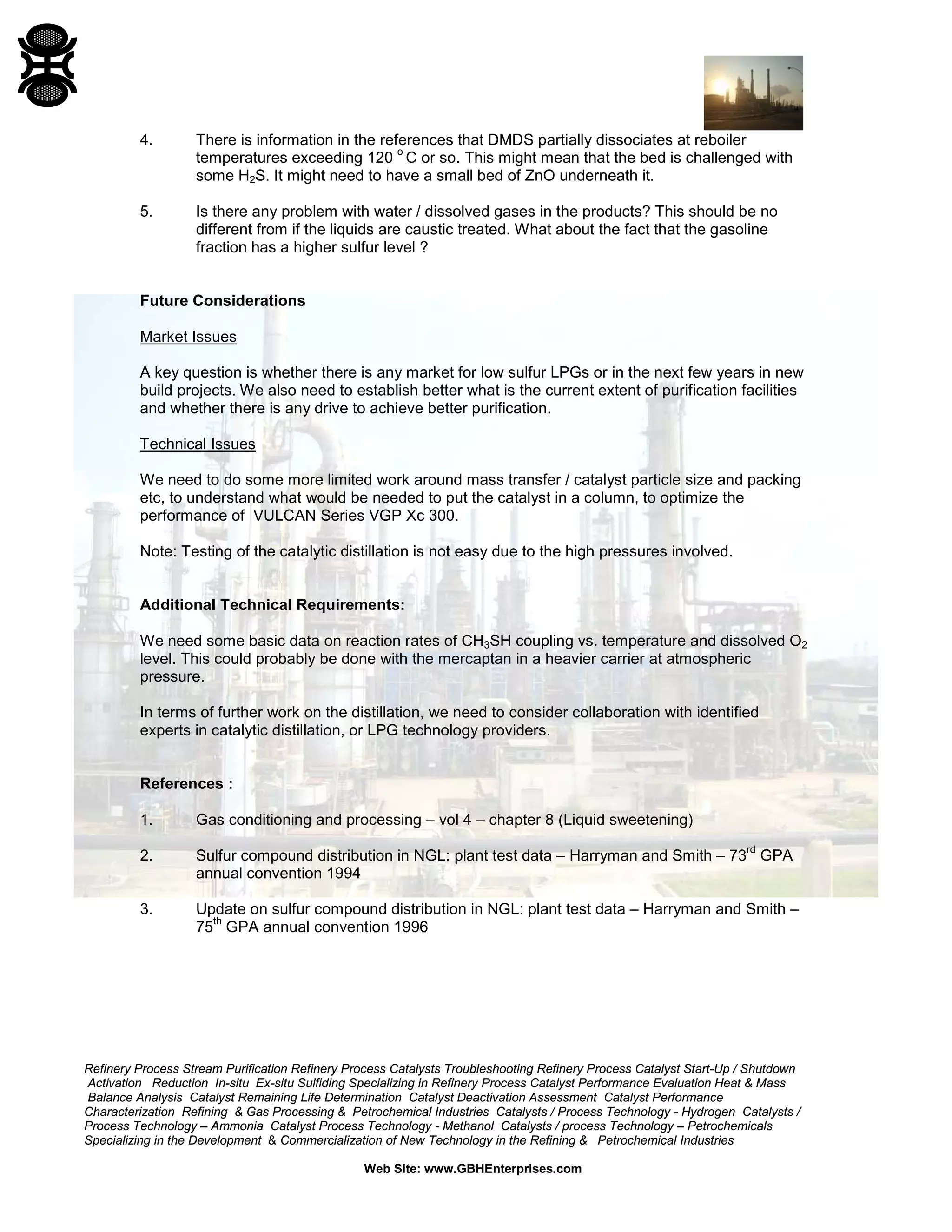 Refinery Process Stream Purification Refinery Process Catalysts Troubleshooting Refinery Process Catalyst Start-Up / Shutdown
Activation Reduction In-situ Ex-situ Sulfiding Specializing in Refinery Process Catalyst Performance Evaluation Heat & Mass
Balance Analysis Catalyst Remaining Life Determination Catalyst Deactivation Assessment Catalyst Performance
Characterization Refining & Gas Processing & Petrochemical Industries Catalysts / Process Technology - Hydrogen Catalysts /
Process Technology – Ammonia Catalyst Process Technology - Methanol Catalysts / process Technology – Petrochemicals
Specializing in the Development & Commercialization of New Technology in the Refining & Petrochemical Industries
Web Site: www.GBHEnterprises.com
4. There is information in the references that DMDS partially dissociates at reboiler
temperatures exceeding 120
o
C or so. This might mean that the bed is challenged with
some H2S. It might need to have a small bed of ZnO underneath it.
5. Is there any problem with water / dissolved gases in the products? This should be no
different from if the liquids are caustic treated. What about the fact that the gasoline
fraction has a higher sulfur level ?
Future Considerations
Market Issues
A key question is whether there is any market for low sulfur LPGs or in the next few years in new
build projects. We also need to establish better what is the current extent of purification facilities
and whether there is any drive to achieve better purification.
Technical Issues
We need to do some more limited work around mass transfer / catalyst particle size and packing
etc, to understand what would be needed to put the catalyst in a column, to optimize the
performance of VULCAN Series VGP Xc 300.
Note: Testing of the catalytic distillation is not easy due to the high pressures involved.
Additional Technical Requirements:
We need some basic data on reaction rates of CH3SH coupling vs. temperature and dissolved O2
level. This could probably be done with the mercaptan in a heavier carrier at atmospheric
pressure.
In terms of further work on the distillation, we need to consider collaboration with identified
experts in catalytic distillation, or LPG technology providers.
References :
1. Gas conditioning and processing – vol 4 – chapter 8 (Liquid sweetening)
2. Sulfur compound distribution in NGL: plant test data – Harryman and Smith – 73
rd
GPA
annual convention 1994
3. Update on sulfur compound distribution in NGL: plant test data – Harryman and Smith –
75
th
GPA annual convention 1996
 