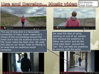 Ed Sheeran-
                                                                       Lego house




The use of long shot is a favourable
convention of many music videos as it        We used the idea of using
shows of the surroundings around the         tracking on one of our scenes
artist and it lets the audience know where   this allowed the audience to
the music video has been shot. We used       follow the action and let the
this idea on our music video by filming in   artist take them around the
an area that our audience would              ‘set’. This will help the audience
recognise.                                   to connect with the artist.
 