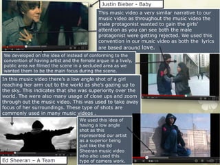 Justin Bieber - Baby
                                            This music video a very similar narrative to our
                                            music video as throughout the music video the
                                            male protagonist wanted to gain the girls’
                                            attention as you can see both the male
                                            protagonist were getting rejected. We used this
                                            convention in our music video as both the lyrics
                                            are based around love.
We developed on the idea of instead of conforming to the
convention of having artist and the female argue in a lively,
public area we filmed the scene in a secluded area as we
wanted them to be the main focus during the scene.
In this music video there’s a low angle shot of a girl
reaching her arm out to the world as she’s gazing up to
the sky. This indicates that she was superiority over the
world. The were also many usage of close ups and zoom
through out the music video. This was used to take away
focus of her surroundings. These type of shots are
commonly used in many music videos .
                                   We used this idea of
                                   having a low angle
                                   shot as this
                                   represented our artist
                                   as a superior being
                                   just like the Ed
                                   Sheeran music video
                                   who also used this
Ed Sheeran – A Team                type of camera work.
 