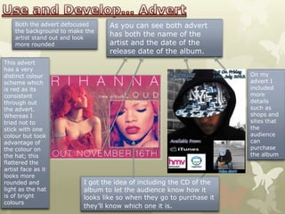 Both the advert defocused     As you can see both advert
    the background to make the
    artist stand out and look
                                  has both the name of the
    more rounded                  artist and the date of the
                                  release date of the album.
This advert
has a very
distinct colour                                                       On my
scheme which                                                          advert I
is red as its                                                         included
consistent                                                            more
through out                                                           details
the advert.                                                           such as
Whereas I                                                             shops and
tried not to                                                          sites that
stick with one                                                        the
colour but took                                                       audience
advantage of                                                          can
the colour on                                                         purchase
the hat; this                                                         the album
flattered the
artist face as it
looks more
rounded and               I got the idea of including the CD of the
light as the hat          album to let the audience know how it
is of bright              looks like so when they go to purchase it
colours
                          they’ll know which one it is.
 