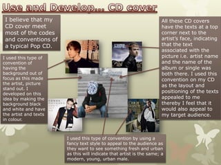 I believe that my                                                    All these CD covers
 CD cover meet                                                        have the texts at a top
 most of the codes                                                    corner next to the
 and conventions of                                                   artist’s face, indicating
 a typical Pop CD.                                                    that the text
                                                                      associated with the
I used this type of                                                   picture i.e. artist name
convention of                                                         and the name of the
having the                                                            album or single was
background out of                                                     both there. I used this
focus as this made                                                    convention on my CD
the artist, picture
                                                                      as the layout and
stand out. I
developed on this
                                                                      positioning of the texts
idea by making the                                                    appealed to me
background black                                                      thereby I feel that it
and white and have                                                    would also appeal to
the artist and texts                                                  my target audience.
in colour.



                       I used this type of convention by using a
                       fancy text style to appeal to the audience as
                       they want to see something fresh and urban
                       as this will indicate that artist is the same; a
                       modern, young, urban male.
 