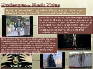 As a group we decided to go with a different approach with music
     video and challenge some of the code and conventions of a pop.
                                         The actress in our music video challenges some of
                                         the elements of a pop genre but not dressing up in
                                         provocative ways, as you can see she’s dressed up
                                         in a modest way. The idea behind this is that we
                                         wanted her to set an example for teenage girls
                                         (target audience) that you should not dress
                                         proactively to gain attention.


Some element of our music video challenges the pop genre
convention as our artist is not wearing a flashy, bright
costume and accessories as well as colourful lighting. These
type of conventions would appeal to a younger audience as
it looks fashionable and eye-catching. We did try to make
use of this conventions through editing by adding effects
that would appeal to our younger audience.



                                                                  +
 
