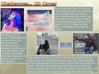 As you can see this CD cover is
                                                 very colourful with the consistent
                                                 use of bright primary colours
                                                 that compliments the artist. You
                                                 can make an assumption that it
                   +                             targets teenage girls due to the
                                                 title of the CD. These are the
                                                 basic conventions of a Pop CD
                                                 cover.

However, my CD
cover challenges this
convention by not
using as much                                             My
primary colours                                        products
instead I made use of
neutral colours such
as black and white
with some element of
primary colours on      The reason for this is; is that I wanted the artist to be the
the clothes.            main focus by making the audience pay very little attention
                        to the background and focus their eyes on the artist and the
                        texts. This will ultimately grab their attention as the only
                        colour present are on the artist and texts, as a result they will
                        have no choice but to look at the artist and read the texts.
 