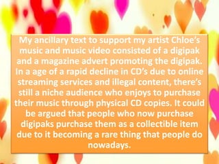 My ancillary text to support my artist Chloe’s
music and music video consisted of a digipak
and a magazine advert promoting the digipak.
In a age of a rapid decline in CD’s due to online
streaming services and illegal content, there’s
still a niche audience who enjoys to purchase
their music through physical CD copies. It could
be argued that people who now purchase
digipaks purchase them as a collectible item
due to it becoming a rare thing that people do
nowadays.
 