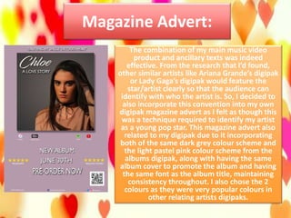 Magazine Advert:
The combination of my main music video
product and ancillary texts was indeed
effective. From the research that I’d found,
other similar artists like Ariana Grande’s digipak
or Lady Gaga’s digipak would feature the
star/artist clearly so that the audience can
identify with who the artist is. So, I decided to
also incorporate this convention into my own
digipak magazine advert as I felt as though this
was a technique required to identify my artist
as a young pop star. This magazine advert also
related to my digipak due to it incorporating
both of the same dark grey colour scheme and
the light pastel pink colour scheme from the
albums digipak, along with having the same
album cover to promote the album and having
the same font as the album title, maintaining
consistency throughout. I also chose the 2
colours as they were very popular colours in
other relating artists digipaks.
 