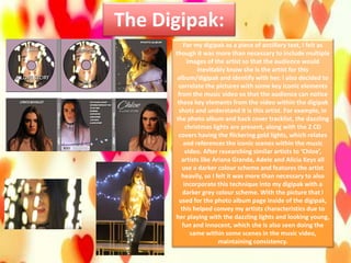 The Digipak:
For my digipak as a piece of ancillary text, I felt as
though it was more than necessary to include multiple
images of the artist so that the audience would
inevitably know she is the artist for this
album/digipak and identify with her. I also decided to
correlate the pictures with some key iconic elements
from the music video so that the audience can notice
these key elements from the video within the digipak
shots and understand it is this artist. For example, in
the photo album and back cover tracklist, the dazzling
christmas lights are present, along with the 2 CD
covers having the flickering gold lights, which relates
and references the iconic scenes within the music
video. After researching similar artists to ‘Chloe’,
artists like Ariana Grande, Adele and Alicia Keys all
use a darker colour scheme and features the artist
heavily, so I felt it was more than necessary to also
incorporate this technique into my digipak with a
darker grey colour scheme. With the picture that I
used for the photo album page inside of the digipak,
this helped convey my artists characteristics due to
her playing with the dazzling lights and looking young,
fun and innocent, which she is also seen doing the
same within some scenes in the music video,
maintaining consistency.
 