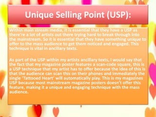 Unique Selling Point (USP):
Within main stream media, it is essential that they have a USP as
there’re a lot of artists out there trying hard to break through into
the mainstream. So it is essential that they have something unique to
offer to the mass audience to get them noticed and engaged. This
technique is vital in ancillary texts.
As part of the USP within my artists ancillary texts, I would say that
the fact that my magazine poster features a scan-code square, this is
a USP technique that my artist has to offer because the idea of this is
that the audience can scan this on their phones and immediately the
single ‘Tattooed Heart’ will automatically play. This is my magazines
USP because most mainstream magazine posters doesn’t offer this
feature, making it a unique and engaging technique with the mass
audience.
 