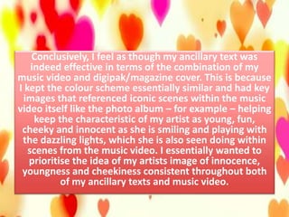 Conclusively, I feel as though my ancillary text was
indeed effective in terms of the combination of my
music video and digipak/magazine cover. This is because
I kept the colour scheme essentially similar and had key
images that referenced iconic scenes within the music
video itself like the photo album – for example – helping
keep the characteristic of my artist as young, fun,
cheeky and innocent as she is smiling and playing with
the dazzling lights, which she is also seen doing within
scenes from the music video. I essentially wanted to
prioritise the idea of my artists image of innocence,
youngness and cheekiness consistent throughout both
of my ancillary texts and music video.
 