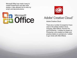 Microsoft Office has made it easy to
create PowerPoint's and also write
essays, it also allowed me to write my
script, and deconstructions.
Adobe Creative Cloud
There are a number of programs I have
used in the adobe creative cloud,
including, After Effects, Premier Pro
and Photoshop. I created my poster on
Photoshop, and created my trailer and
practice trailers on premier pro. I edited
in gun shots with After Effects
 