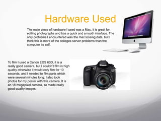 Hardware Used
The main piece of hardware I used was a Mac, it is great for
editing photographs and has a quick and smooth interface. The
only problems I encountered was the mac loosing data, but I
think this is more of the colleges server problems than the
computer its self.
To film I used a Canon EOS 60D, it is a
really good camera, but I couldn’t film in high
quality otherwise it would only film for 10
seconds, and I needed to film parts which
were several minutes long. I also took
photos for my poster with this camera, It is
an 18 megapixel camera, so made really
good quality images.
 