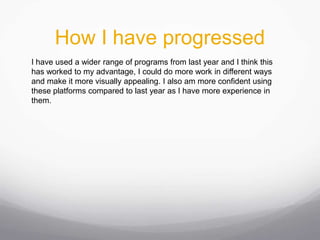 How I have progressed
I have used a wider range of programs from last year and I think this
has worked to my advantage, I could do more work in different ways
and make it more visually appealing. I also am more confident using
these platforms compared to last year as I have more experience in
them.
 