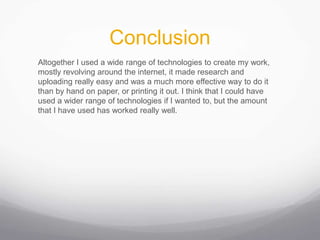 Conclusion
Altogether I used a wide range of technologies to create my work,
mostly revolving around the internet, it made research and
uploading really easy and was a much more effective way to do it
than by hand on paper, or printing it out. I think that I could have
used a wider range of technologies if I wanted to, but the amount
that I have used has worked really well.
 