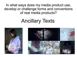 In what ways does my media product use,
develop or challenge forms and conventions
of real media products?
Ancillary Texts
 