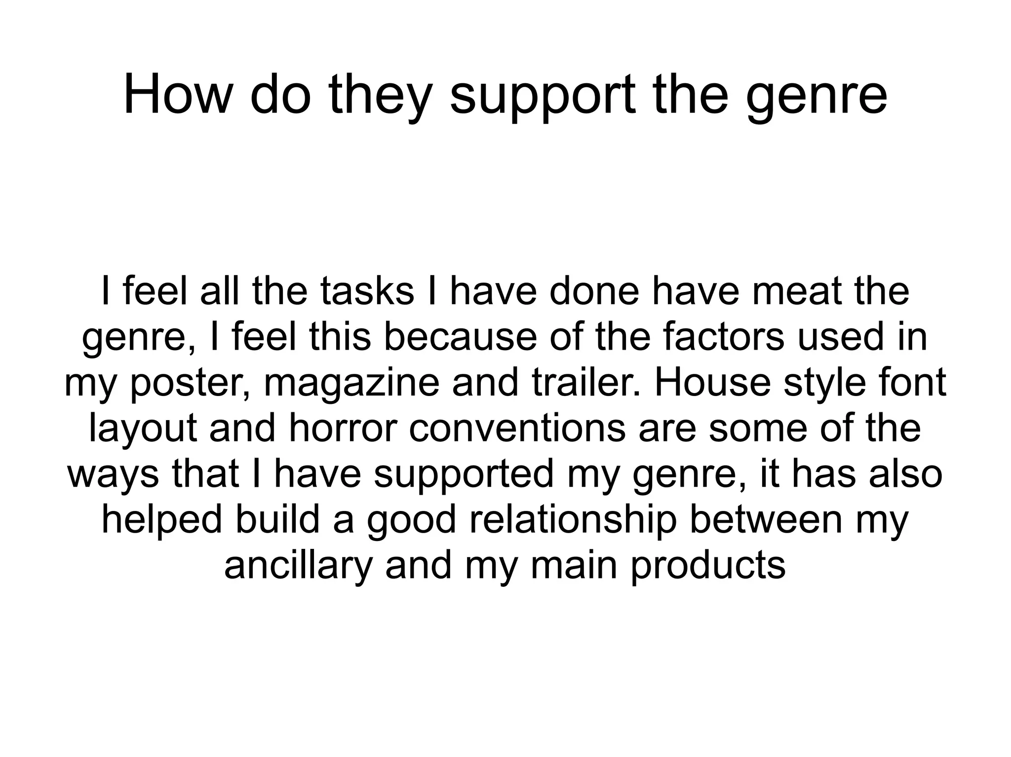 How do they support the genre


  I feel all the tasks I have done have meat the
 genre, I feel this because of the factors used in
my poster, magazine and trailer. House style font
 layout and horror conventions are some of the
ways that I have supported my genre, it has also
  helped build a good relationship between my
          ancillary and my main products
 