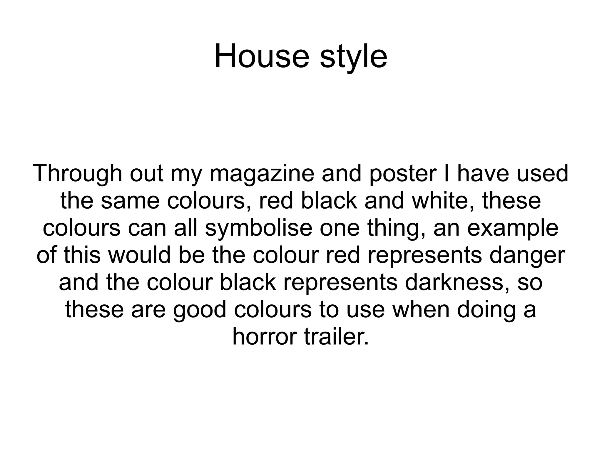 House style


Through out my magazine and poster I have used
   the same colours, red black and white, these
 colours can all symbolise one thing, an example
of this would be the colour red represents danger
  and the colour black represents darkness, so
    these are good colours to use when doing a
                   horror trailer.
 