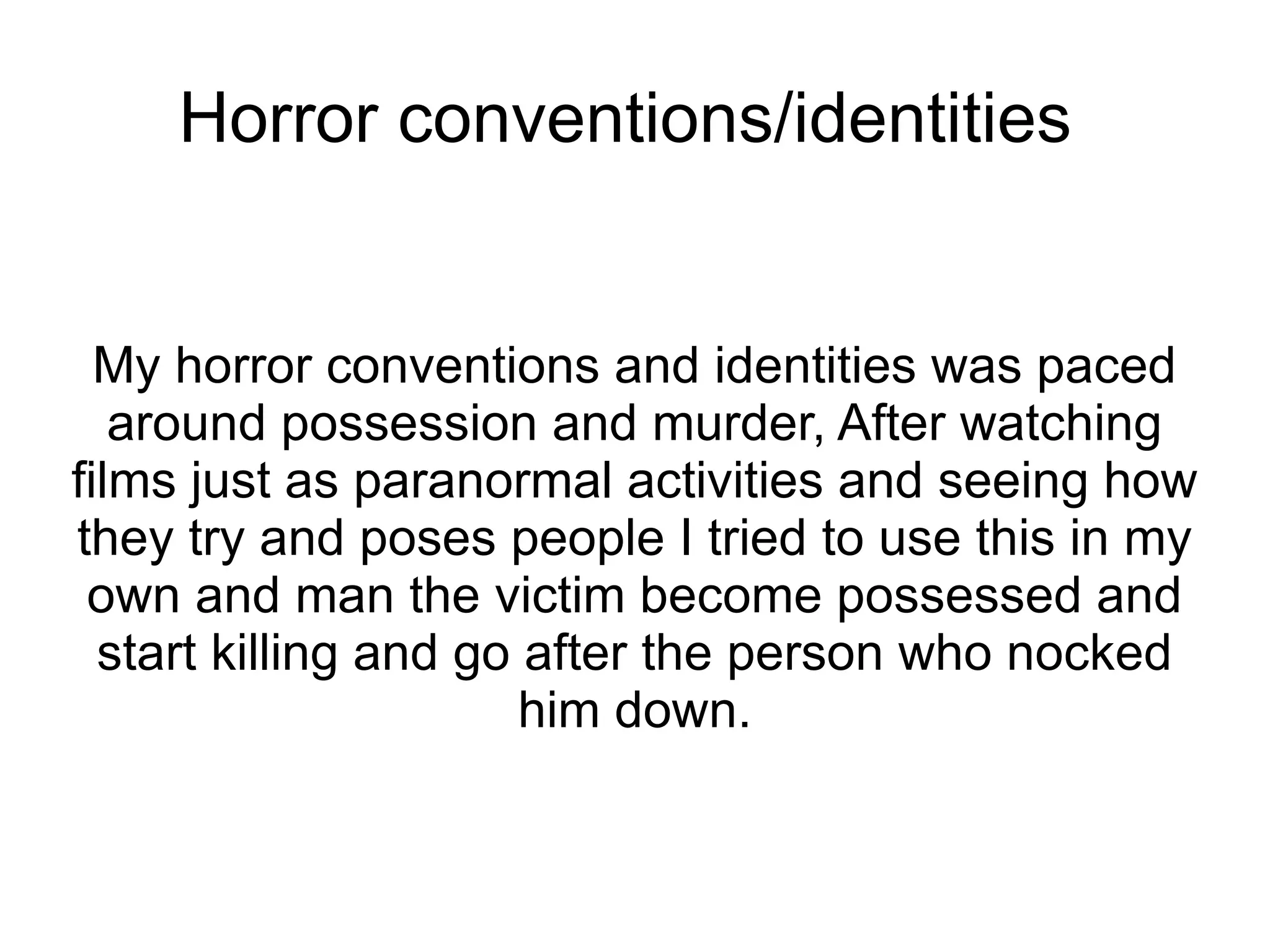 Horror conventions/identities


  My horror conventions and identities was paced
   around possession and murder, After watching
films just as paranormal activities and seeing how
they try and poses people I tried to use this in my
 own and man the victim become possessed and
  start killing and go after the person who nocked
                       him down.
 