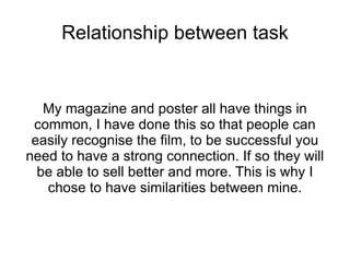 Relationship between task


   My magazine and poster all have things in
 common, I have done this so that people can
 easily recognise the film, to be successful you
need to have a strong connection. If so they will
  be able to sell better and more. This is why I
   chose to have similarities between mine.
 