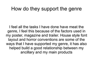How do they support the genre


  I feel all the tasks I have done have meat the
 genre, I feel this because of the factors used in
my poster, magazine and trailer. House style font
 layout and horror conventions are some of the
ways that I have supported my genre, it has also
  helped build a good relationship between my
          ancillary and my main products
 
