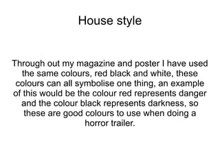 House style


Through out my magazine and poster I have used
   the same colours, red black and white, these
 colours can all symbolise one thing, an example
of this would be the colour red represents danger
  and the colour black represents darkness, so
    these are good colours to use when doing a
                   horror trailer.
 