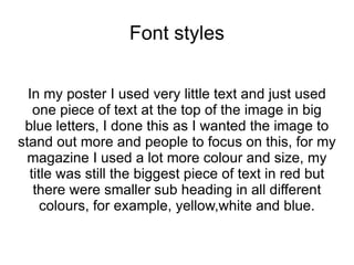 Font styles


  In my poster I used very little text and just used
   one piece of text at the top of the image in big
 blue letters, I done this as I wanted the image to
stand out more and people to focus on this, for my
  magazine I used a lot more colour and size, my
  title was still the biggest piece of text in red but
   there were smaller sub heading in all different
     colours, for example, yellow,white and blue.
 