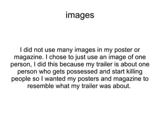 images


   I did not use many images in my poster or
 magazine. I chose to just use an image of one
person, I did this because my trailer is about one
  person who gets possessed and start killing
people so I wanted my posters and magazine to
      resemble what my trailer was about.
 
