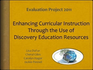 Evaluation Project 2011 Enhancing Curricular Instruction Through the Use of Discovery Education Resources Lisa DuFur Cheryl Giles Carolyn Hager Jackie Pennel 