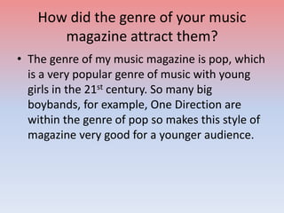 How did the genre of your music
magazine attract them?
• The genre of my music magazine is pop, which
is a very popular genre of music with young
girls in the 21st century. So many big
boybands, for example, One Direction are
within the genre of pop so makes this style of
magazine very good for a younger audience.
 