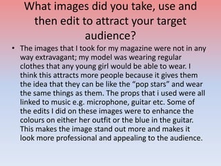 What images did you take, use and
then edit to attract your target
audience?
• The images that I took for my magazine were not in any
way extravagant; my model was wearing regular
clothes that any young girl would be able to wear. I
think this attracts more people because it gives them
the idea that they can be like the “pop stars” and wear
the same things as them. The props that i used were all
linked to music e.g. microphone, guitar etc. Some of
the edits I did on these images were to enhance the
colours on either her outfit or the blue in the guitar.
This makes the image stand out more and makes it
look more professional and appealing to the audience.
 