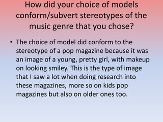 How did your choice of models
conform/subvert stereotypes of the
music genre that you chose?
• The choice of model did conform to the
stereotype of a pop magazine because it was
an image of a young, pretty girl, with makeup
on looking smiley. This is the type of image
that I saw a lot when doing research into
these magazines, more so on kids pop
magazines but also on older ones too.
 