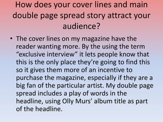 How does your cover lines and main
double page spread story attract your
audience?
• The cover lines on my magazine have the
reader wanting more. By the using the term
“exclusive interview” it lets people know that
this is the only place they’re going to find this
so it gives them more of an incentive to
purchase the magazine, especially if they are a
big fan of the particular artist. My double page
spread includes a play of words in the
headline, using Olly Murs’ album title as part
of the headline.
 